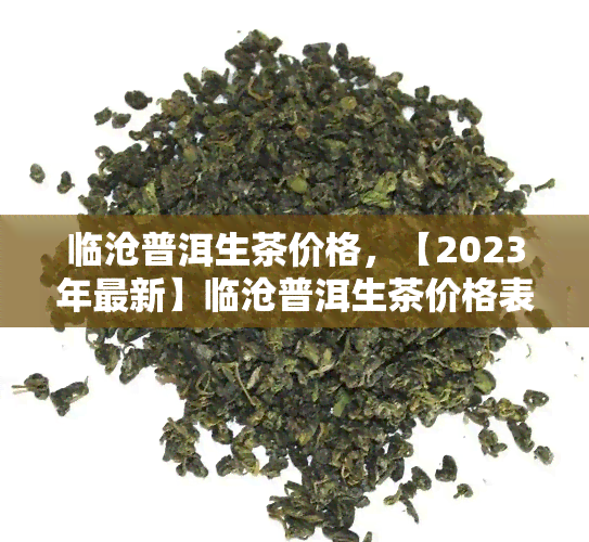 临沧普洱生茶价格，【2023年最新】临沧普洱生茶价格表，最全的临沧古树普洱生茶价格一览！