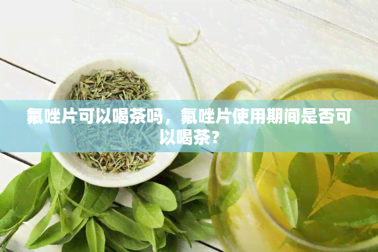 氟唑片可以喝茶吗，氟唑片使用期间是否可以喝茶？