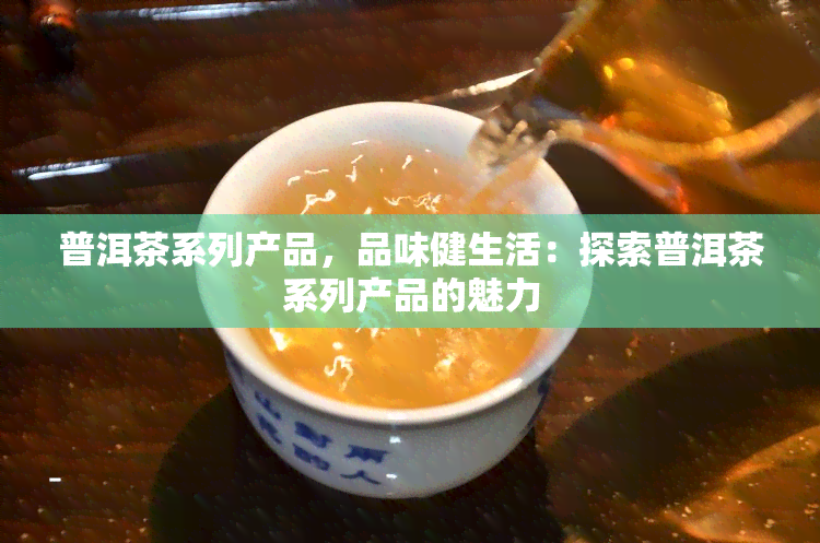 普洱茶系列产品，品味健生活：探索普洱茶系列产品的魅力