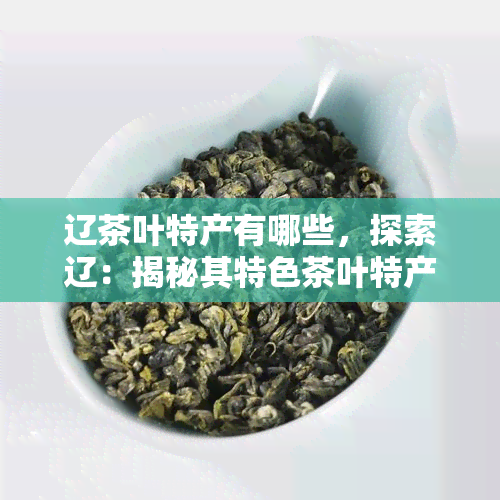 辽茶叶特产有哪些，探索辽：揭秘其特色茶叶特产