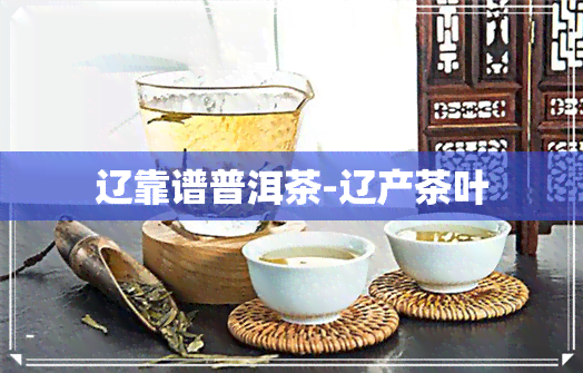 辽靠谱普洱茶-辽产茶叶