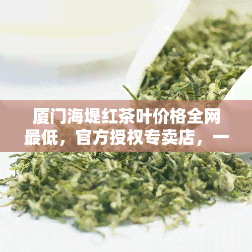 厦门海堤红茶叶价格全网更低，官方授权专卖店，一应俱全！