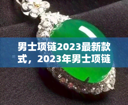 男士项链2023最新款式，2023年男士项链流行趋势：最新款式推荐