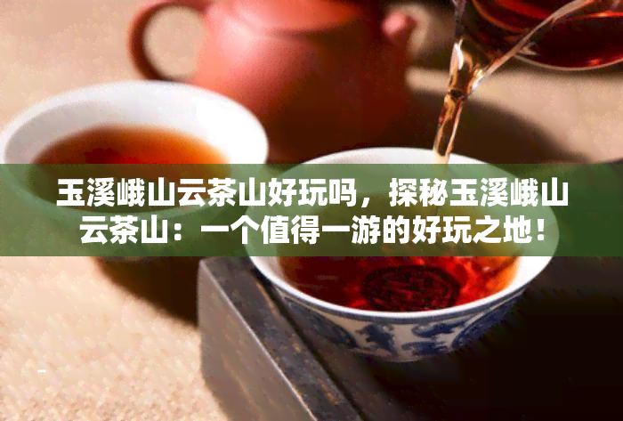 玉溪峨山云茶山好玩吗，探秘玉溪峨山云茶山：一个值得一游的好玩之地！