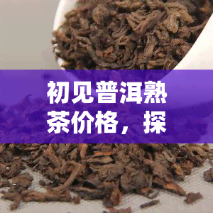 初见普洱熟茶价格，探索初见普洱熟茶价格：一份全面的指南