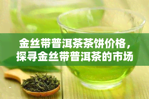 金丝带普洱茶茶饼价格，探寻金丝带普洱茶的市场价格：一饼究竟价值几何？