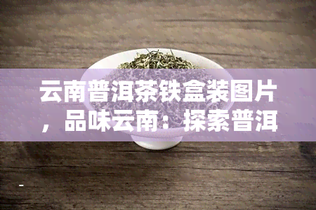 云南普洱茶铁盒装图片，品味云南：探索普洱茶的铁盒装图片世界