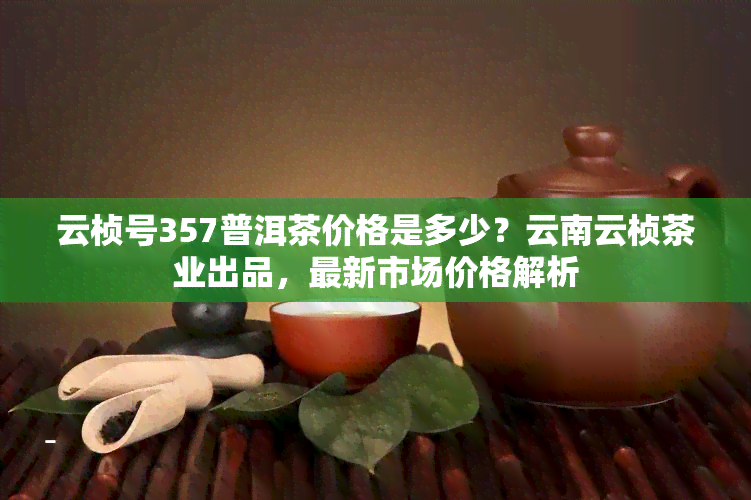 云桢号357普洱茶价格是多少？云南云桢茶业出品，最新市场价格解析