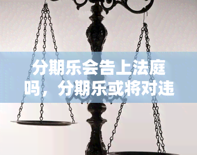 分期乐会告上法庭吗，分期乐或将对违规行为采取法律行动，或告上法庭