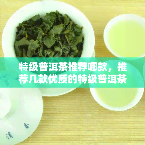 特级普洱茶推荐哪款，推荐几款优质的特级普洱茶，口感醇厚回味悠长！