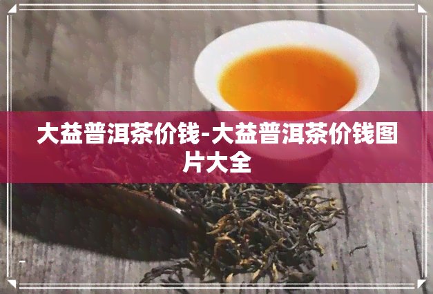 大益普洱茶价钱-大益普洱茶价钱图片大全