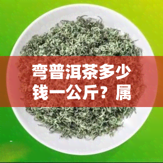 弯普洱茶多少钱一公斤？属中高档次，价格围泛