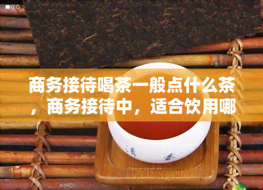 商务接待喝茶一般点什么茶，商务接待中，适合饮用哪些茶叶？——选择合适茶叶的指南