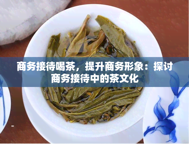 商务接待喝茶，提升商务形象：探讨商务接待中的茶文化