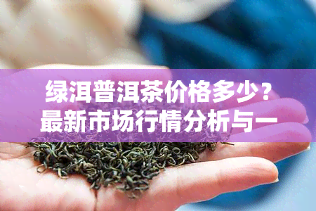 绿洱普洱茶价格多少？最新市场行情分析与一斤价格对比