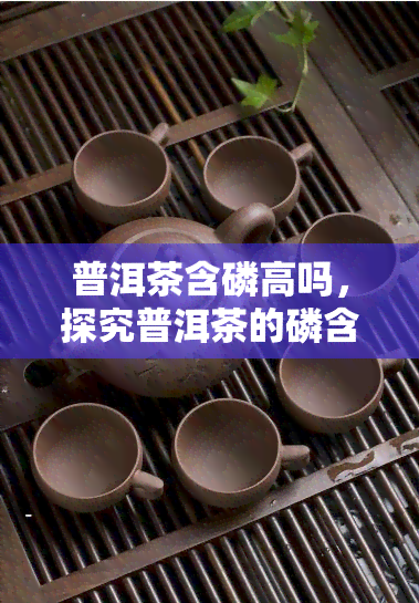 普洱茶含磷高吗，探究普洱茶的磷含量：真相大揭秘