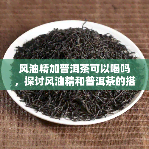 风油精加普洱茶可以喝吗，探讨风油精和普洱茶的搭配饮用是否安全