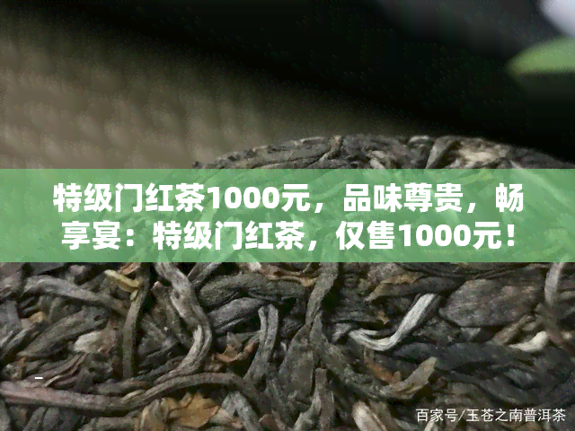 特级门红茶1000元，品味尊贵，畅享宴：特级门红茶，仅售1000元！