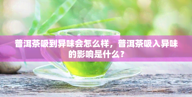 普洱茶吸到异味会怎么样，普洱茶吸入异味的影响是什么？