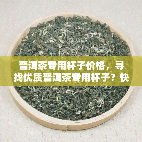 普洱茶专用杯子价格，寻找优质普洱茶专用杯子？快来了解各类产品价格！