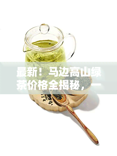 最新！马边高山绿茶价格全揭秘，一网打尽价格表与多少钱