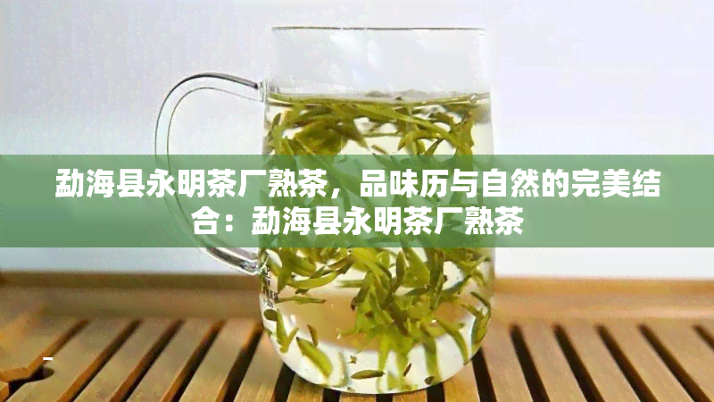 勐海县永明茶厂熟茶，品味历与自然的完美结合：勐海县永明茶厂熟茶