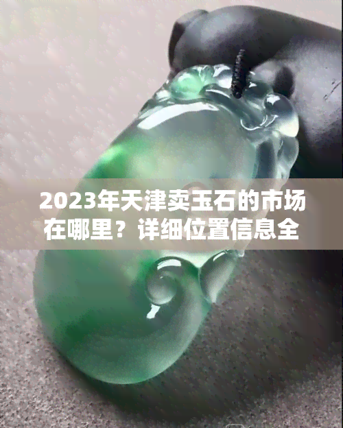 2023年天津卖玉石的市场在哪里？详细位置信息全攻略