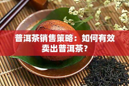 普洱茶销售策略：如何有效卖出普洱茶？