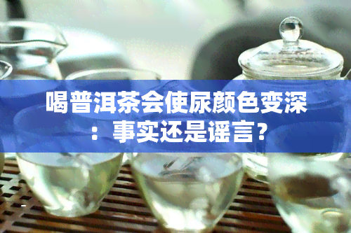 喝普洱茶会使尿颜色变深：事实还是谣言？