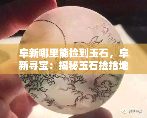 阜新哪里能捡到玉石，阜新寻宝：揭秘玉石捡拾地点