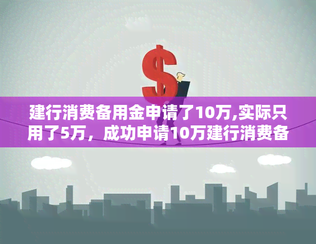 建行消费备用金申请了10万,实际只用了5万，成功申请10万建行消费备用金，但仅使用5万