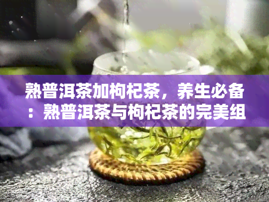 熟普洱茶加枸杞茶，养生必备：熟普洱茶与枸杞茶的完美组合