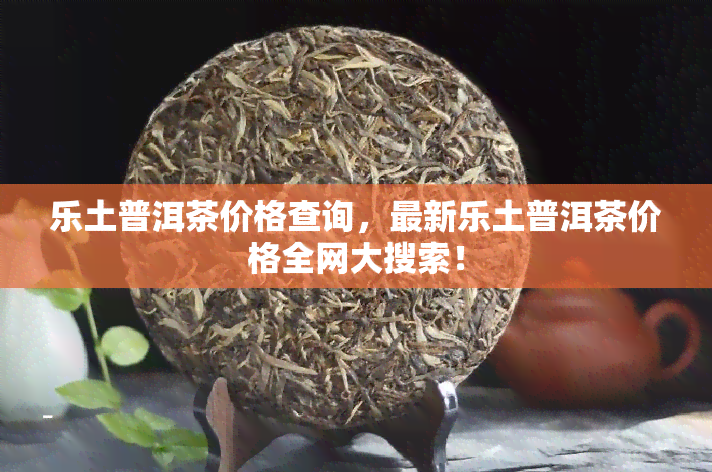 乐土普洱茶价格查询，最新乐土普洱茶价格全网大搜索！