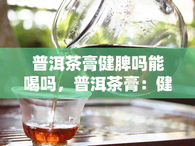 普洱茶膏健脾吗能喝吗，普洱茶膏：健脾功效与适宜人群解析