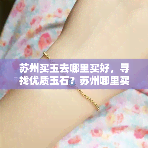 苏州买玉去哪里买好，寻找优质玉石？苏州哪里买玉更好？