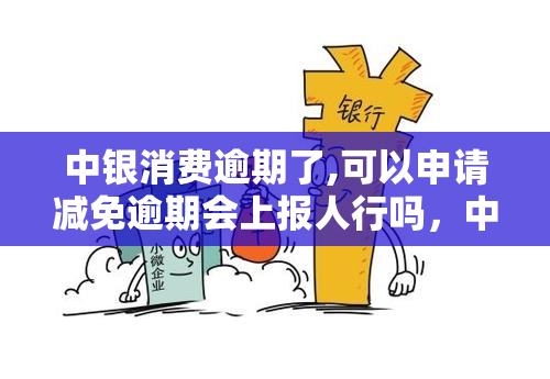 中银消费逾期了,可以申请减免逾期会上报人行吗，中银消费逾期后能否申请减免，且不会被上报至人行？