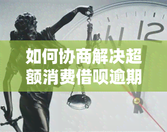 如何协商解决超额消费借呗逾期问题？包括协商还款和还本金。