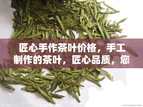 匠心手作茶叶价格，手工制作的茶叶，匠心品质，您值得拥有！