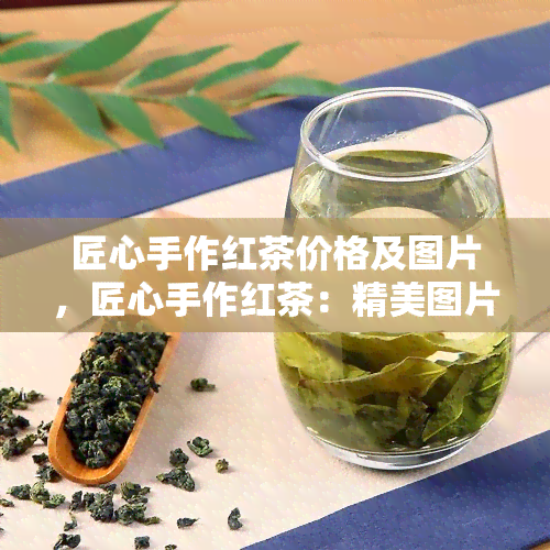 匠心手作红茶价格及图片，匠心手作红茶：精美图片与公道价格一网打尽！