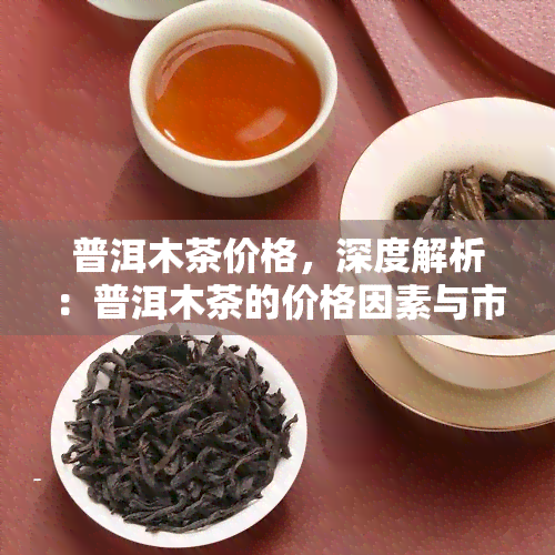 普洱木茶价格，深度解析：普洱木茶的价格因素与市场趋势