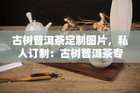 古树普洱茶定制图片，私人订制：古树普洱茶专属图片，独一无二的茶叶收藏！