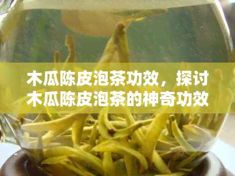 木瓜陈皮泡茶功效，探讨木瓜陈皮泡茶的神奇功效，你不可不知的秘密！