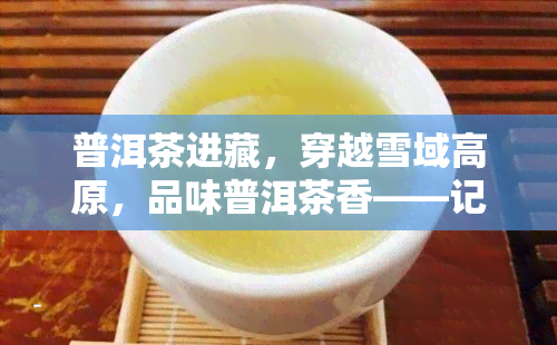 普洱茶进藏，穿越雪域高原，品味普洱茶香——记‘普洱茶进藏’之旅