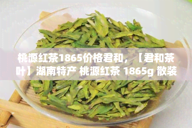 桃源红茶1865价格君和，【君和茶叶】湖南特产 桃源红茶 1865g 散装新茶 红茶价格实，质量保证！