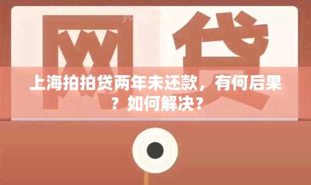 上海拍拍贷两年未还款，有何后果？如何解决？