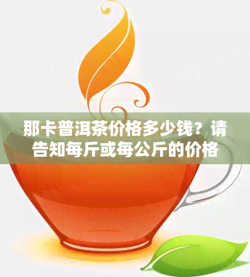 那卡普洱茶价格多少钱？请告知每斤或每公斤的价格详情