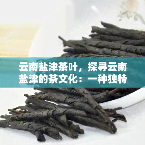 云南盐津茶叶，探寻云南盐津的茶文化：一种独特而美味的茶叶体验