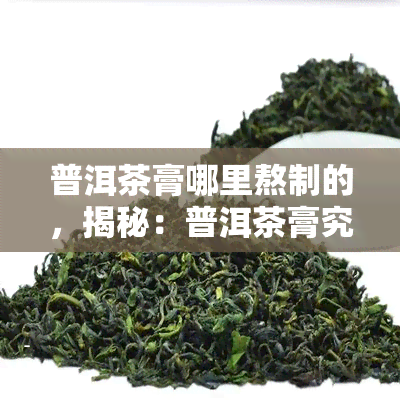 普洱茶膏哪里熬制的，揭秘：普洱茶膏究竟在何处熬制而成？