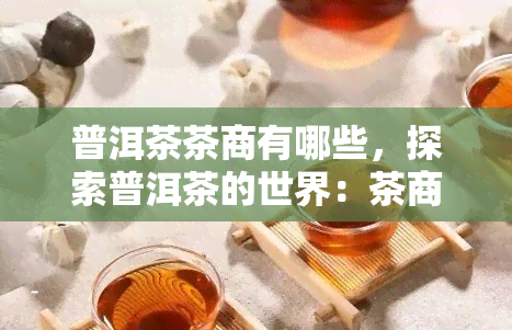 普洱茶茶商有哪些，探索普洱茶的世界：茶商的普洱茶之旅