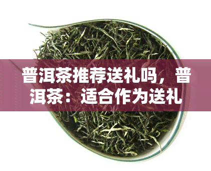 普洱茶推荐送礼吗，普洱茶：适合作为送礼佳品吗？